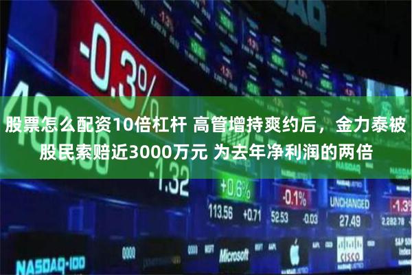 股票怎么配資10倍杠桿 高管增持爽約后，金力泰被股民索賠近3000萬元 為去年凈利潤(rùn)的兩倍