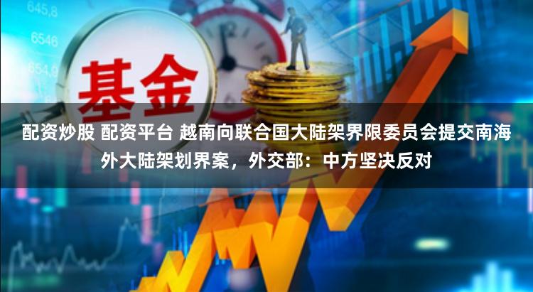 配資炒股 配資平臺 越南向聯合國大陸架界限委員會提交南海外大陸架劃界案，外交部：中方堅決反對