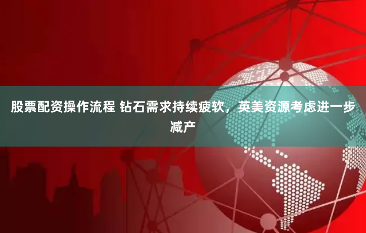 股票配資操作流程 鉆石需求持續(xù)疲軟，英美資源考慮進(jìn)一步減產(chǎn)