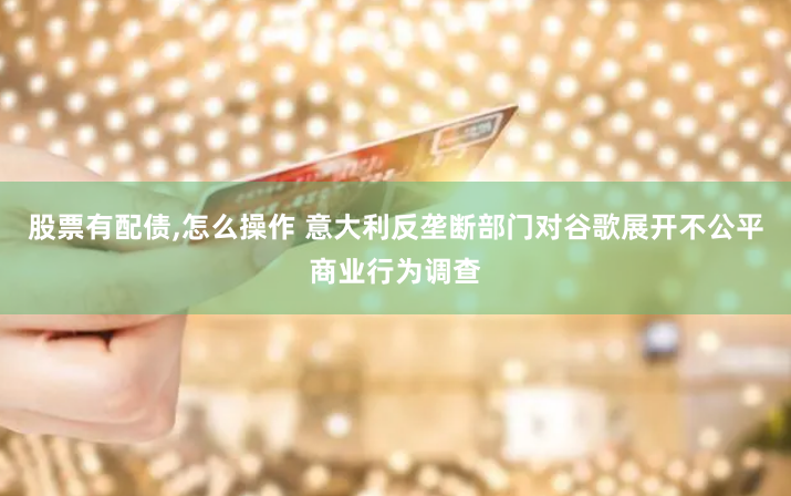 股票有配債,怎么操作 意大利反壟斷部門對(duì)谷歌展開不公平商業(yè)行為調(diào)查