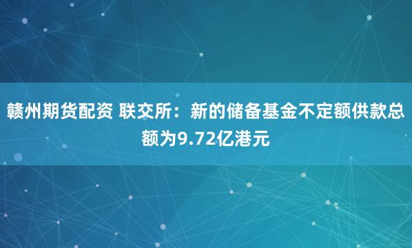 贛州期貨配資 聯(lián)交所：新的儲備基金不定額供款總額為9.72億港元