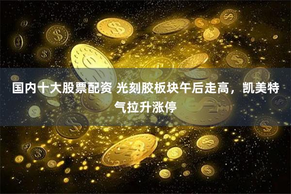 國內(nèi)十大股票配資 光刻膠板塊午后走高，凱美特氣拉升漲停
