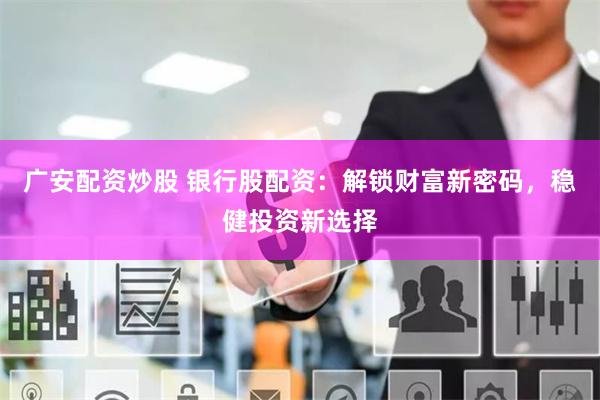 廣安配資炒股 銀行股配資：解鎖財富新密碼，穩健投資新選擇
